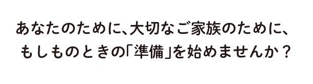 あなたのために、大切なご家族のために、 もしものときの「準備」を始めませんか?